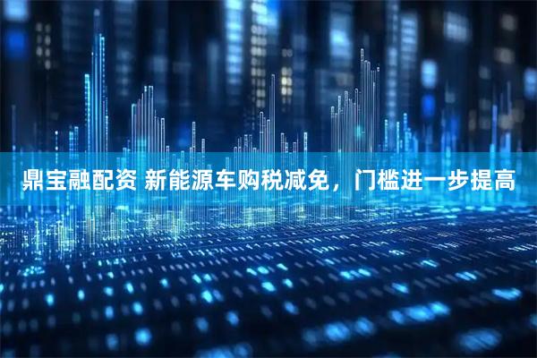 鼎宝融配资 新能源车购税减免，门槛进一步提高