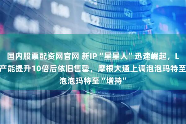 国内股票配资网官网 新IP“星星人”迅速崛起，Labubu产能提升10倍后依旧售罄，摩根大通上调泡泡玛特至“增持”
