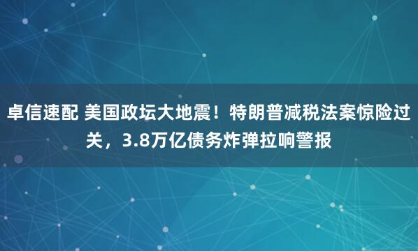 卓信速配 美国政坛大地震！特朗普减税法案惊险过关，3.8万亿债务炸弹拉响警报