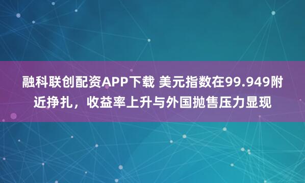 融科联创配资APP下载 美元指数在99.949附近挣扎，收益率上升与外国抛售压力显现