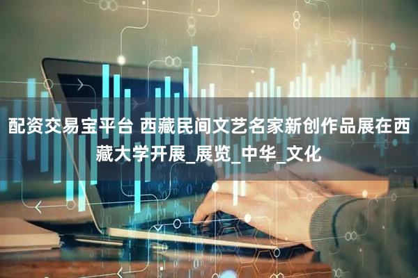 配资交易宝平台 西藏民间文艺名家新创作品展在西藏大学开展_展览_中华_文化