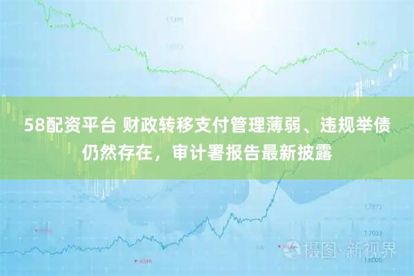 58配资平台 财政转移支付管理薄弱、违规举债仍然存在，审计署报告最新披露