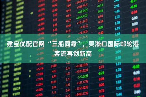 建宝优配官网 “三船同靠”，吴淞口国际邮轮港客流再创新高