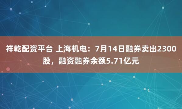 祥乾配资平台 上海机电：7月14日融券卖出2300股，融资融券余额5.71亿元