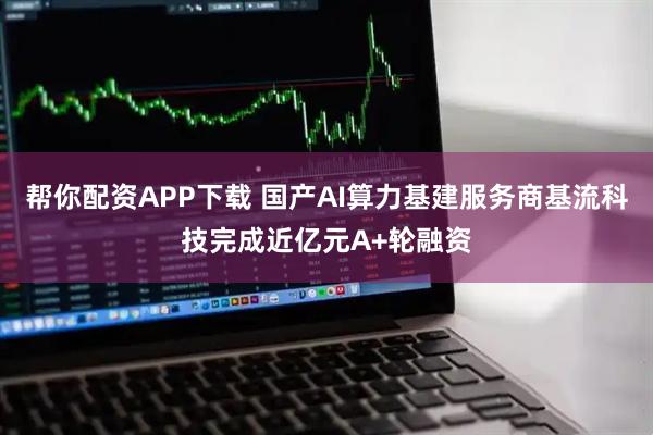 帮你配资APP下载 国产AI算力基建服务商基流科技完成近亿元A+轮融资
