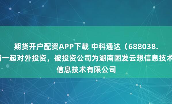期货开户配资APP下载 中科通达（688038.SH）新增一起对外投资，被投资公司为湖南图发云想信息技术有限公司