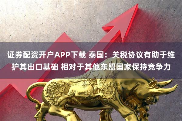 证券配资开户APP下载 泰国：关税协议有助于维护其出口基础 相对于其他东盟国家保持竞争力