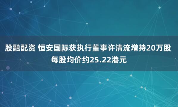 股融配资 恒安国际获执行董事许清流增持20万股 每股均价约25.22港元