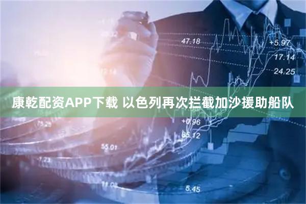 康乾配资APP下载 以色列再次拦截加沙援助船队