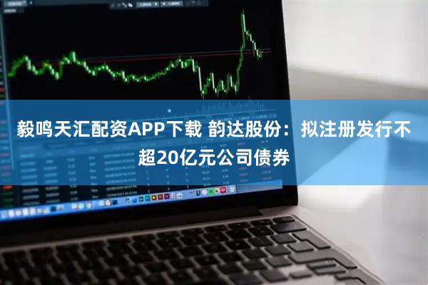 毅鸣天汇配资APP下载 韵达股份：拟注册发行不超20亿元公司债券