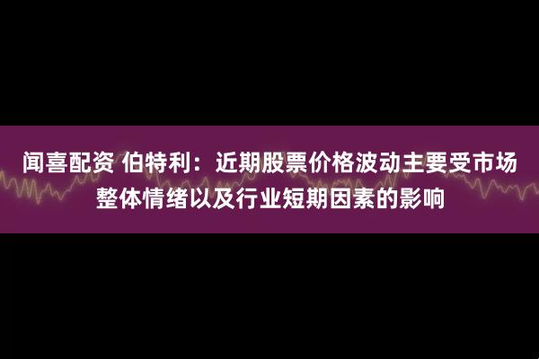 闻喜配资 伯特利：近期股票价格波动主要受市场整体情绪以及行业短期因素的影响