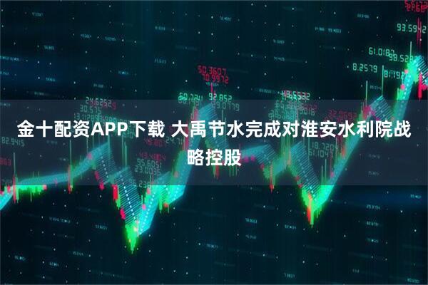 金十配资APP下载 大禹节水完成对淮安水利院战略控股