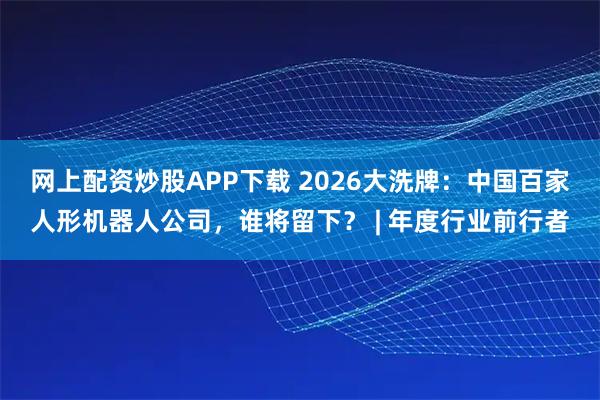 网上配资炒股APP下载 2026大洗牌：中国百家人形机器人公司，谁将留下？ | 年度行业前行者