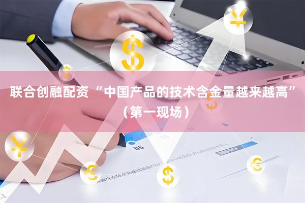 联合创融配资 “中国产品的技术含金量越来越高”（第一现场）