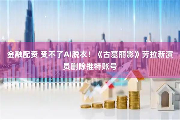 金融配资 受不了AI脱衣！《古墓丽影》劳拉新演员删除推特账号