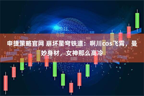 申捷策略官网 崩坏星穹铁道：啊川cos飞霄，曼妙身材，女神那么高冷