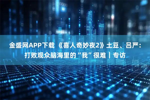 金盛网APP下载 《喜人奇妙夜2》土豆、吕严：打败观众脑海里的“我”很难｜专访