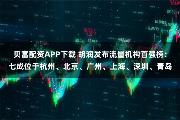 贝富配资APP下载 胡润发布流量机构百强榜：七成位于杭州、北京、广州、上海、深圳、青岛