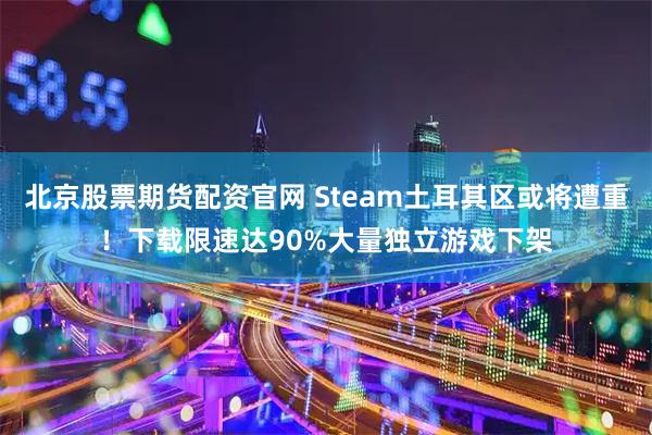 北京股票期货配资官网 Steam土耳其区或将遭重！下载限速达90%大量独立游戏下架