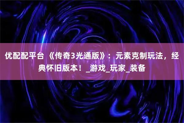 优配配平台 《传奇3光通版》：元素克制玩法，经典怀旧版本！_游戏_玩家_装备
