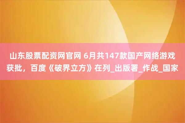 山东股票配资网官网 6月共147款国产网络游戏获批，百度《破界立方》在列_出版署_作战_国家