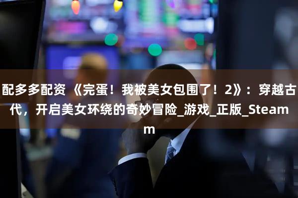 配多多配资 《完蛋！我被美女包围了！2》：穿越古代，开启美女环绕的奇妙冒险_游戏_正版_Steam