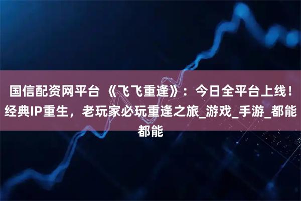 国信配资网平台 《飞飞重逢》：今日全平台上线！经典IP重生，老玩家必玩重逢之旅_游戏_手游_都能