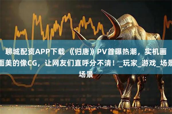 聊城配资APP下载 《归唐》PV首曝热潮，实机画面美的像CG，让网友们直呼分不清！_玩家_游戏_场景