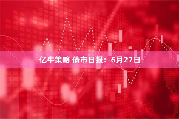 亿牛策略 债市日报：6月27日