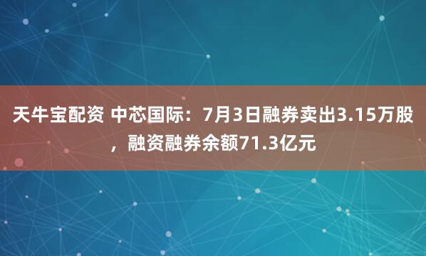天牛宝配资 中芯国际：7月3日融券卖出3.15万股，融资融券余额71.3亿元