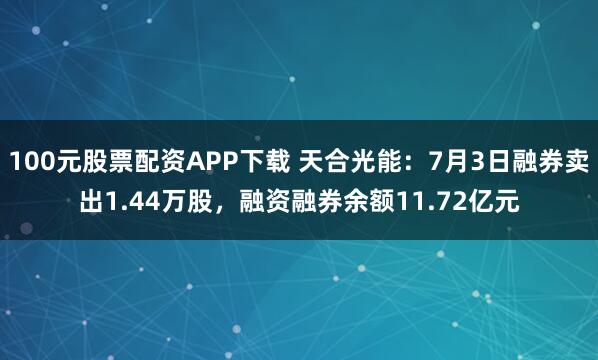 100元股票配资APP下载 天合光能：7月3日融券卖出1.44万股，融资融券余额11.72亿元