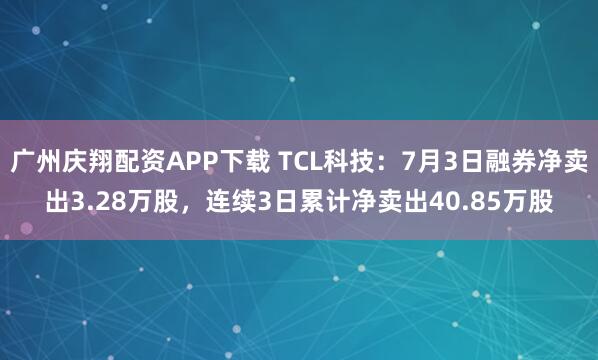 广州庆翔配资APP下载 TCL科技：7月3日融券净卖出3.28万股，连续3日累计净卖出40.85万股