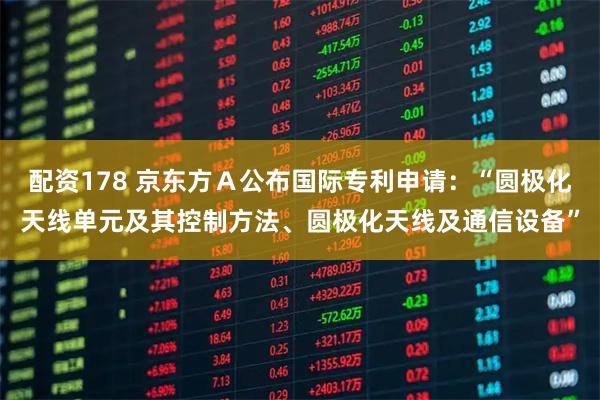 配资178 京东方Ａ公布国际专利申请：“圆极化天线单元及其控制方法、圆极化天线及通信设备”