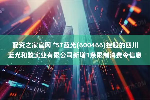 配资之家官网 *ST蓝光(600466)控股的四川蓝光和骏实业有限公司新增1条限制消费令信息