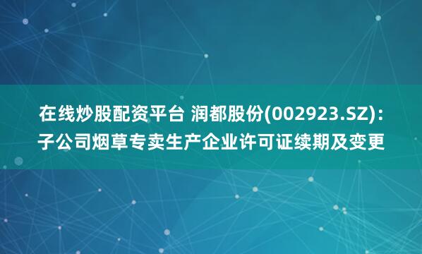在线炒股配资平台 润都股份(002923.SZ)：子公司烟草专卖生产企业许可证续期及变更