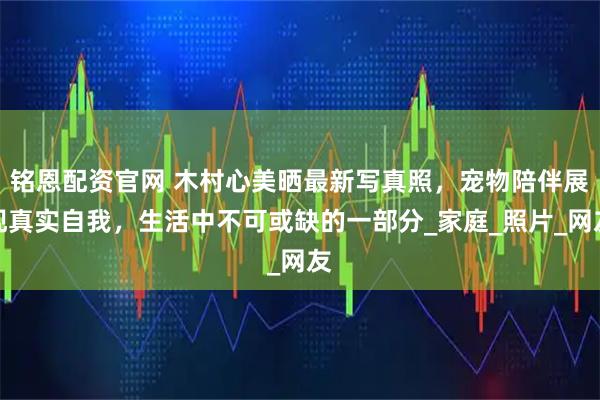 铭恩配资官网 木村心美晒最新写真照，宠物陪伴展现真实自我，生活中不可或缺的一部分_家庭_照片_网友