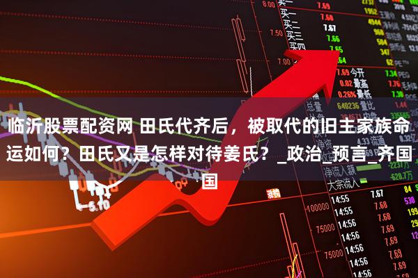 临沂股票配资网 田氏代齐后，被取代的旧主家族命运如何？田氏又是怎样对待姜氏？_政治_预言_齐国
