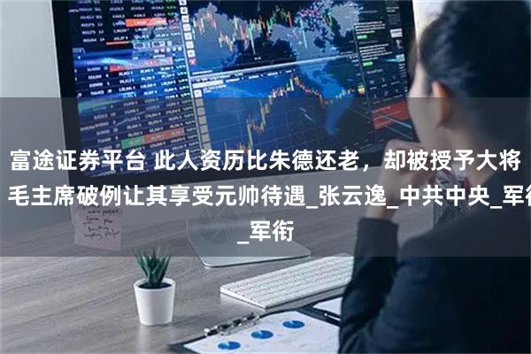 富途证券平台 此人资历比朱德还老，却被授予大将，毛主席破例让其享受元帅待遇_张云逸_中共中央_军衔