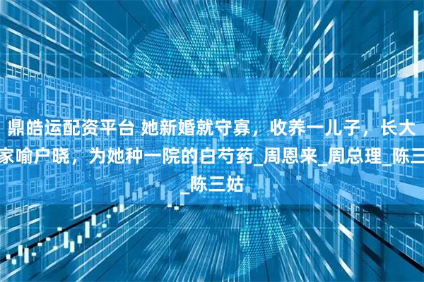 鼎皓运配资平台 她新婚就守寡，收养一儿子，长大后家喻户晓，为她种一院的白芍药_周恩来_周总理_陈三姑