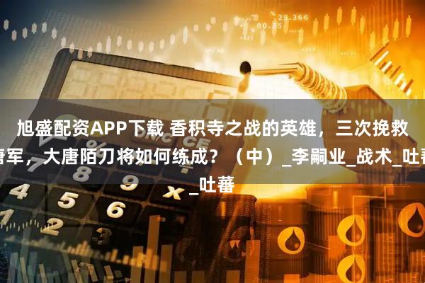旭盛配资APP下载 香积寺之战的英雄，三次挽救唐军，大唐陌刀将如何练成？（中）_李嗣业_战术_吐蕃