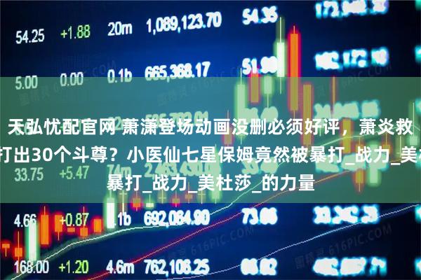 天弘忧配官网 萧潇登场动画没删必须好评，萧炎救场响指竟然打出30个斗尊？小医仙七星保姆竟然被暴打_战力_美杜莎_的力量