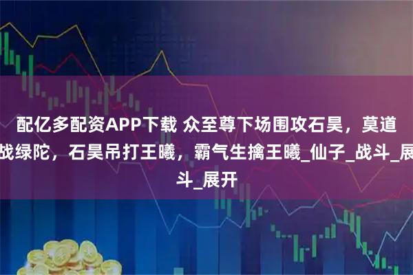 配亿多配资APP下载 众至尊下场围攻石昊，莫道大战绿陀，石昊吊打王曦，霸气生擒王曦_仙子_战斗_展开