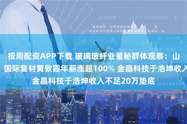 按周配资APP下载 玻璃玻纤业董秘群体观察：山东玻纤王传秋、国际复材黄敦霞年薪涨超100% 金晶科技于浩坤收入不足20万垫底