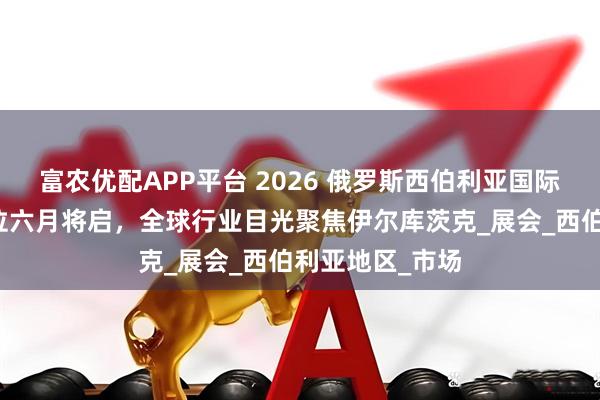 富农优配APP平台 2026 俄罗斯西伯利亚国际工程机械展展位六月将启，全球行业目光聚焦伊尔库茨克_展会_西伯利亚地区_市场