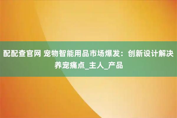 配配查官网 宠物智能用品市场爆发：创新设计解决养宠痛点_主人_产品