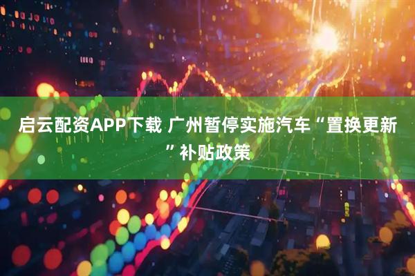 启云配资APP下载 广州暂停实施汽车“置换更新”补贴政策